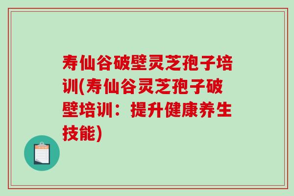 寿仙谷破壁灵芝孢子培训(寿仙谷灵芝孢子破壁培训：提升健康养生技能)