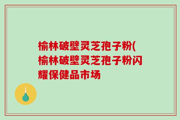 榆林破壁灵芝孢子粉(榆林破壁灵芝孢子粉闪耀保健品市场