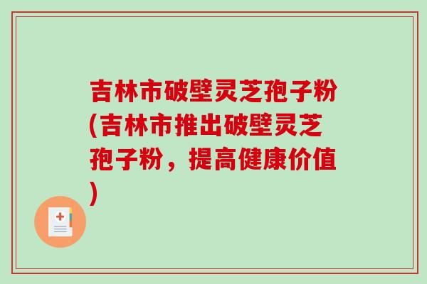 吉林市破壁灵芝孢子粉(吉林市推出破壁灵芝孢子粉，提高健康价值)