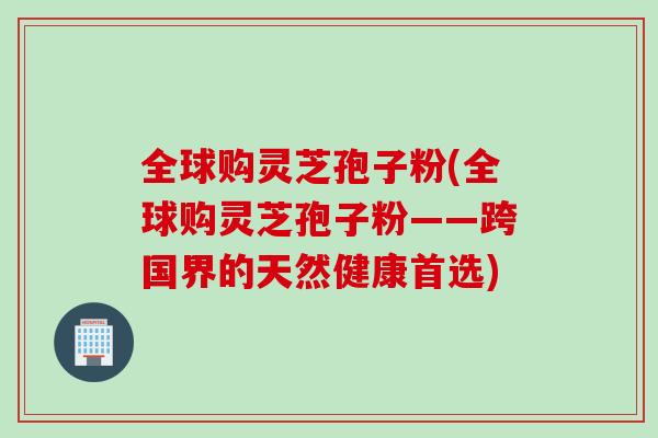 全球购灵芝孢子粉(全球购灵芝孢子粉——跨国界的天然健康首选)
