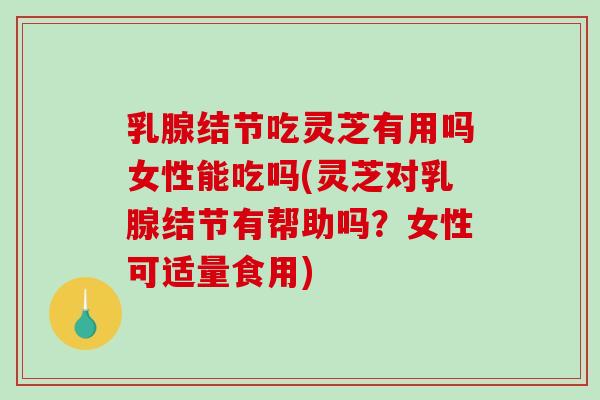 乳腺结节吃灵芝有用吗女性能吃吗(灵芝对乳腺结节有帮助吗？女性可适量食用)