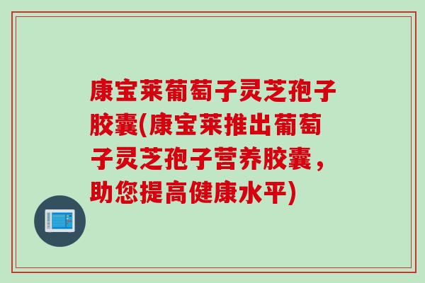 康宝莱葡萄子灵芝孢子胶囊(康宝莱推出葡萄子灵芝孢子营养胶囊，助您提高健康水平)