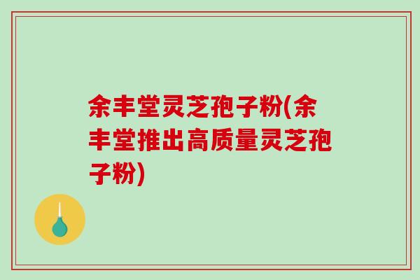 余丰堂灵芝孢子粉(余丰堂推出高质量灵芝孢子粉) 余丰堂灵芝孢子粉(余丰堂推出高质量灵芝孢子粉)