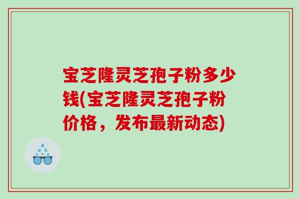 宝芝隆灵芝孢子粉多少钱(宝芝隆灵芝孢子粉价格，发布最新动态)