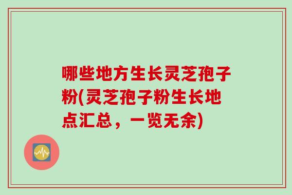 哪些地方生长灵芝孢子粉(灵芝孢子粉生长地点汇总，一览无余)