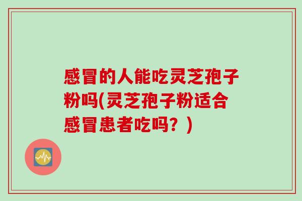 感冒的人能吃灵芝孢子粉吗(灵芝孢子粉适合感冒患者吃吗？)