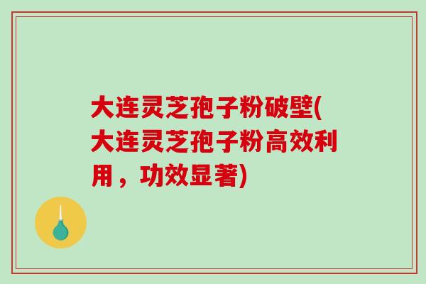 大连灵芝孢子粉破壁(大连灵芝孢子粉高效利用，功效显著)