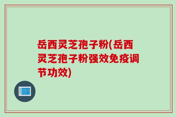 岳西灵芝孢子粉(岳西灵芝孢子粉强效免疫调节功效)