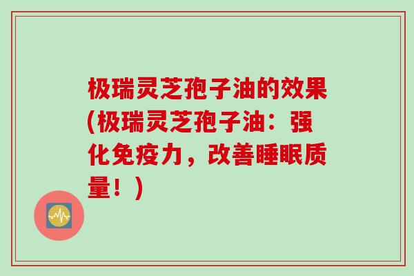 极瑞灵芝孢子油的效果(极瑞灵芝孢子油：强化免疫力，改善睡眠质量！)