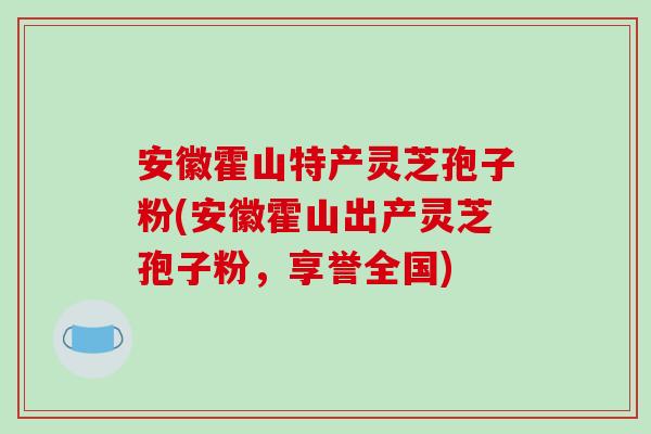 安徽霍山特产灵芝孢子粉(安徽霍山出产灵芝孢子粉，享誉全国)