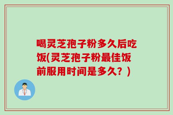 喝灵芝孢子粉多久后吃饭(灵芝孢子粉最佳饭前服用时间是多久？)