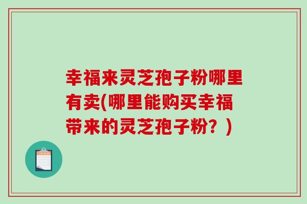 幸福来灵芝孢子粉哪里有卖(哪里能购买幸福带来的灵芝孢子粉?) 幸福来灵芝孢子粉哪里有卖(哪里能购买幸福带来的灵芝孢子粉?)