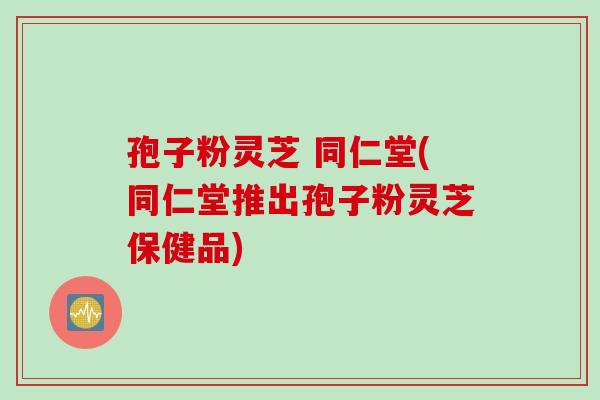 孢子粉灵芝 同仁堂(同仁堂推出孢子粉灵芝保健品)