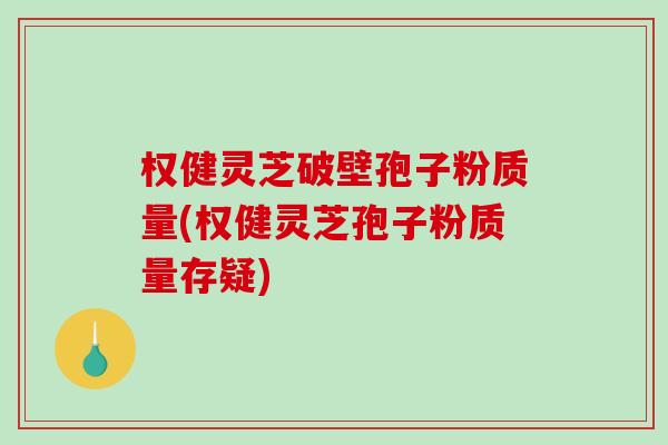 权健灵芝破壁孢子粉质量(权健灵芝孢子粉质量存疑)