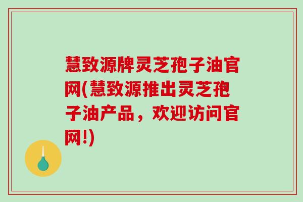 慧致源牌灵芝孢子油官网(慧致源推出灵芝孢子油产品，欢迎访问官网!)
