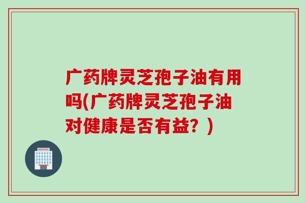 广药牌灵芝孢子油有用吗(广药牌灵芝孢子油对健康是否有益？)