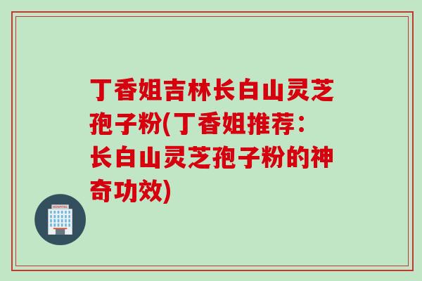 丁香姐吉林长白山灵芝孢子粉(丁香姐推荐：长白山灵芝孢子粉的神奇功效)