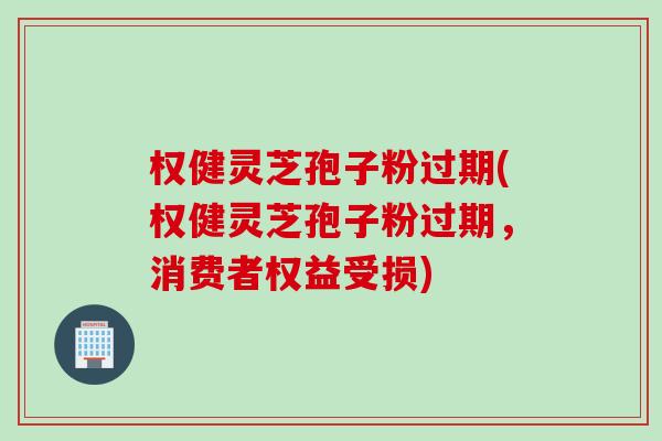权健灵芝孢子粉过期(权健灵芝孢子粉过期，消费者权益受损)