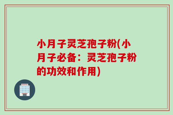 小月子灵芝孢子粉(小月子必备：灵芝孢子粉的功效和作用)