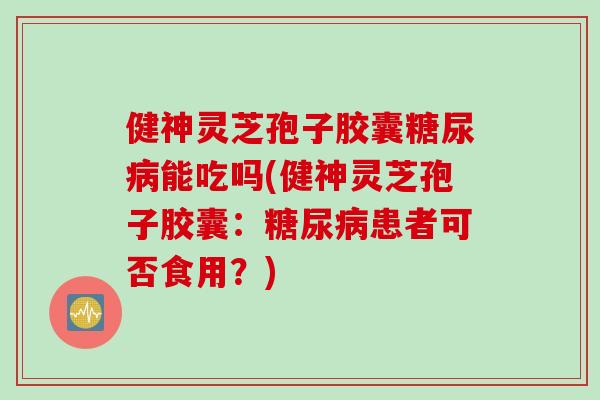 健神灵芝孢子胶囊糖尿病能吃吗(健神灵芝孢子胶囊：糖尿病患者可否食用？)
