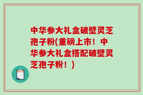 中华参大礼盒破壁灵芝孢子粉(重磅上市！中华参大礼盒搭配破壁灵芝孢子粉！)