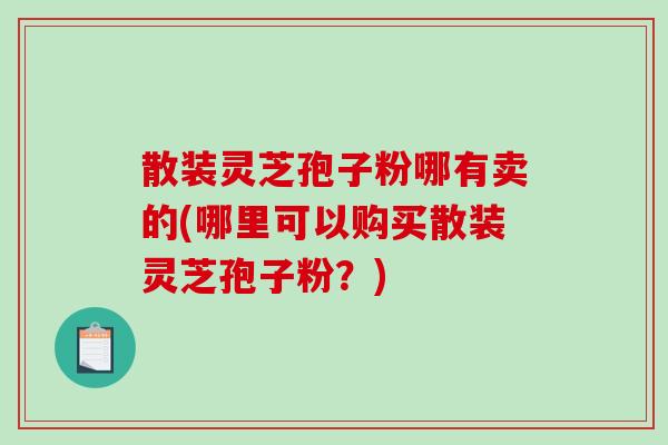 散装灵芝孢子粉哪有卖的(哪里可以购买散装灵芝孢子粉？)