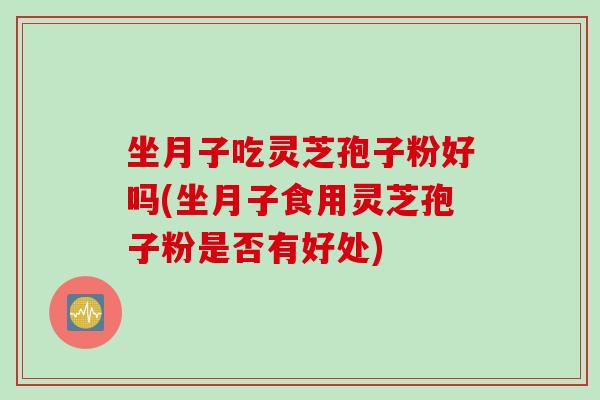 坐月子吃灵芝孢子粉好吗(坐月子食用灵芝孢子粉是否有好处)