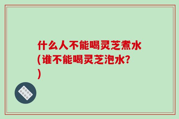 什么人不能喝灵芝煮水(谁不能喝灵芝泡水？)