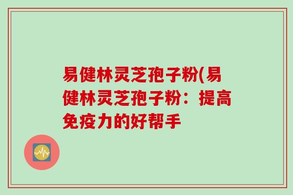 易健林灵芝孢子粉(易健林灵芝孢子粉：提高免疫力的好帮手