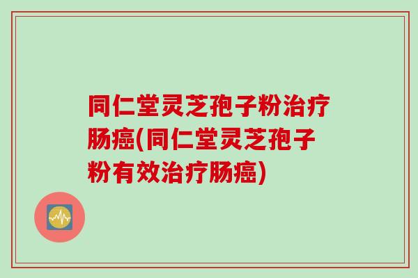 同仁堂灵芝孢子粉治疗肠癌(同仁堂灵芝孢子粉有效治疗肠癌)