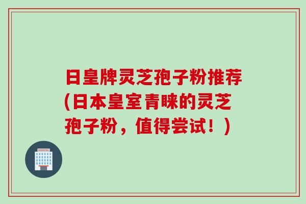 日皇牌灵芝孢子粉推荐(日本皇室青睐的灵芝孢子粉，值得尝试！)