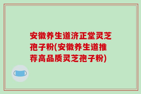 安徽养生道济正堂灵芝孢子粉(安徽养生道推荐高品质灵芝孢子粉)