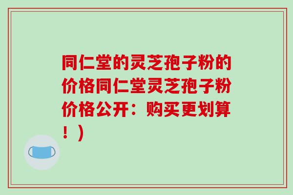 同仁堂的灵芝孢子粉的价格同仁堂灵芝孢子粉价格公开：购买更划算！)
