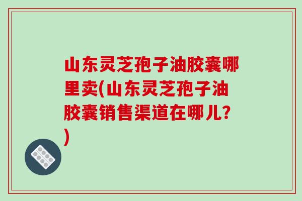 山东灵芝孢子油胶囊哪里卖(山东灵芝孢子油胶囊销售渠道在哪儿？)