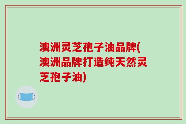 澳洲灵芝孢子油品牌(澳洲品牌打造纯天然灵芝孢子油)