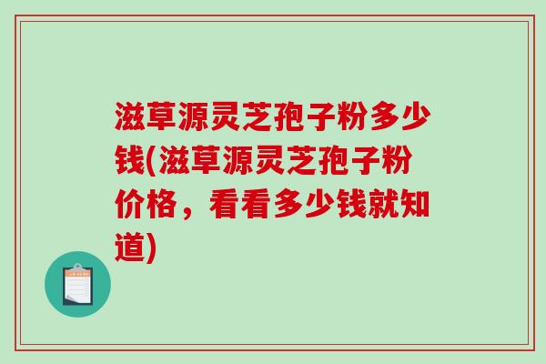 滋草源灵芝孢子粉多少钱(滋草源灵芝孢子粉价格,看看多少钱就知道) 滋草源灵芝孢子粉多少钱(滋草源灵芝孢子粉价格,看看多少钱就知道)