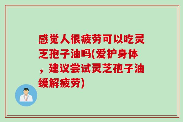 感觉人很疲劳可以吃灵芝孢子油吗(爱护身体，建议尝试灵芝孢子油缓解疲劳)