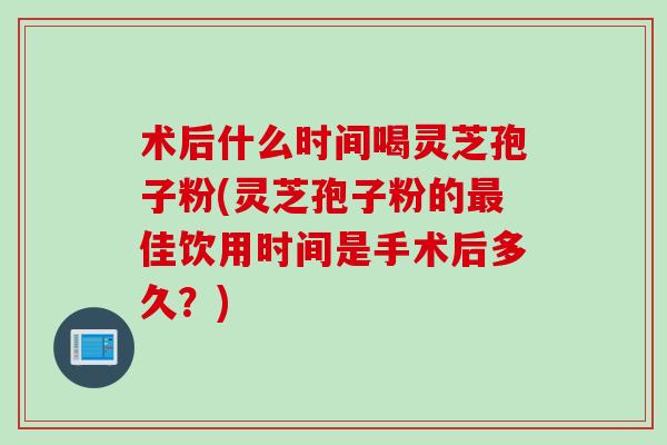 术后什么时间喝灵芝孢子粉(灵芝孢子粉的最佳饮用时间是手术后多久？)