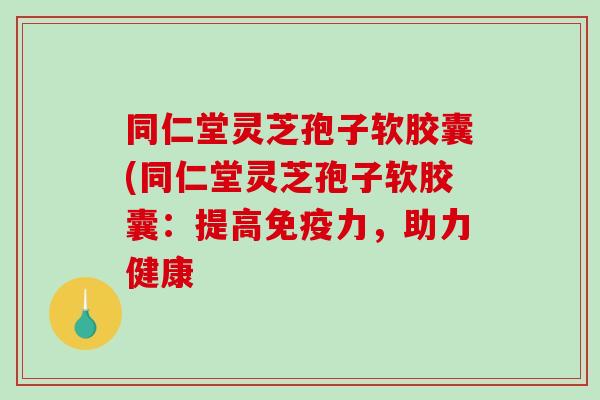 同仁堂灵芝孢子软胶囊(同仁堂灵芝孢子软胶囊：提高免疫力，助力健康