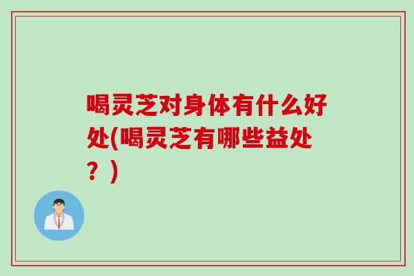 喝灵芝对身体有什么好处(喝灵芝有哪些益处？)