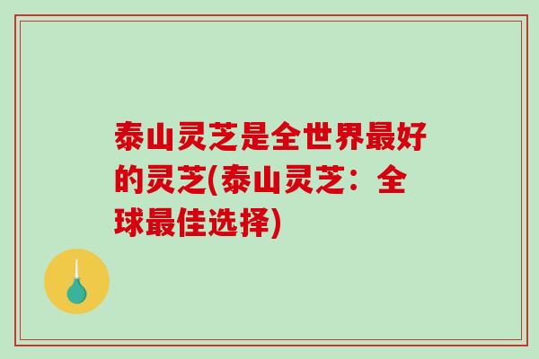 泰山灵芝是全世界好的灵芝(泰山灵芝:全球佳选择) 泰山灵芝是全世界好的灵芝(泰山灵芝:全球佳选择)