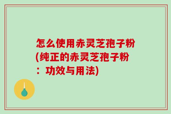 怎么使用赤灵芝孢子粉(纯正的赤灵芝孢子粉：功效与用法)