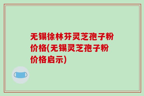 无锡徐林芬灵芝孢子粉价格(无锡灵芝孢子粉价格启示)