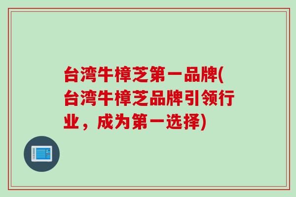 台湾牛樟芝第一品牌(台湾牛樟芝品牌引领行业，成为第一选择)