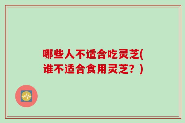 哪些人不适合吃灵芝(谁不适合食用灵芝？)