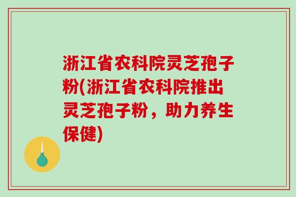 浙江省农科院灵芝孢子粉(浙江省农科院推出灵芝孢子粉，助力养生保健)