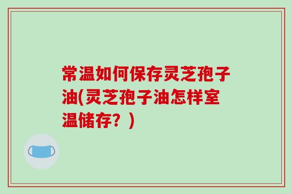 常温如何保存灵芝孢子油(灵芝孢子油怎样室温储存？)