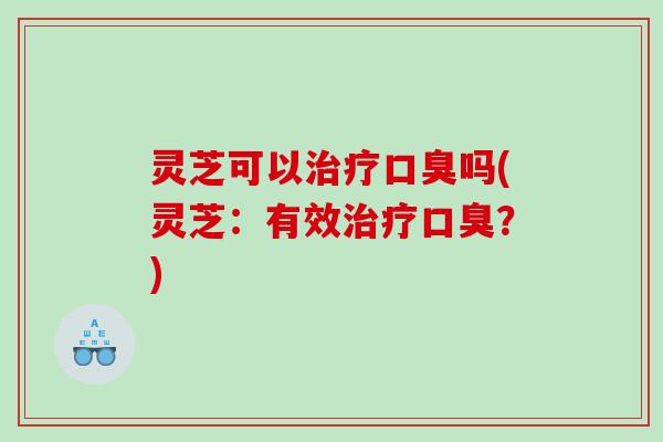 灵芝可以治疗口臭吗(灵芝：有效治疗口臭？)