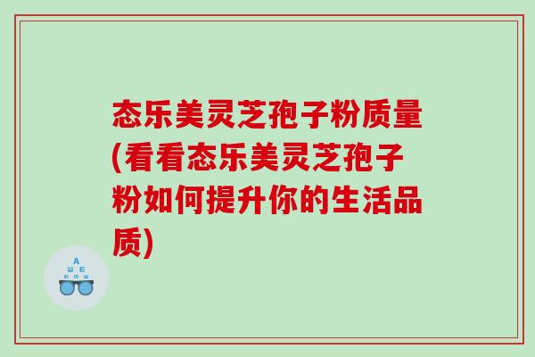 态乐美灵芝孢子粉质量(看看态乐美灵芝孢子粉如何提升你的生活品质)