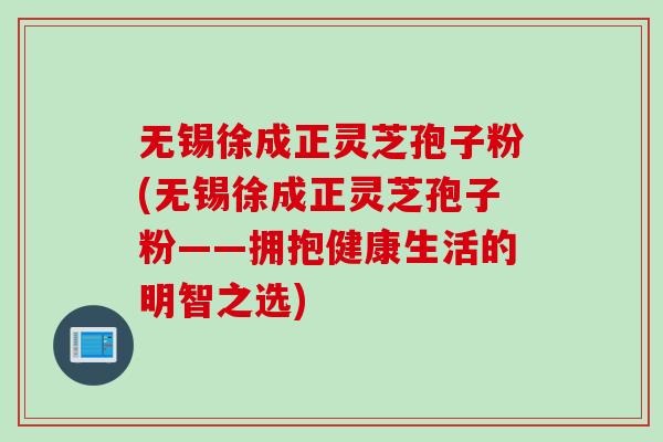 无锡徐成正灵芝孢子粉(无锡徐成正灵芝孢子粉——拥抱健康生活的明智之选)